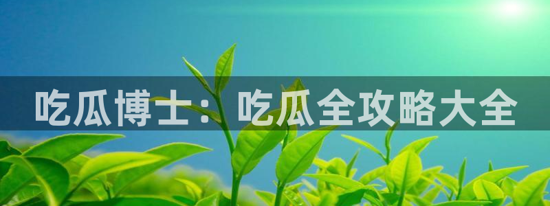 黑料,:吃瓜博士:吃瓜全攻略大全