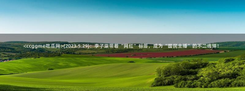 51吃瓜 张津瑜:<ccggme吃瓜网>(2023.5.29):李子柒带着“网红”标签,成为“国民主播”的不二选择!