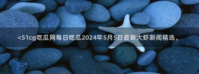 吃瓜的意思:<51cg吃瓜网每日吃瓜2024年5月5日最新大虾新闻精选。